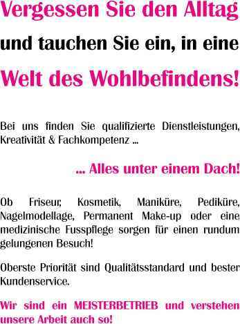 ... Alles unter einem Dach! Bei uns finden Sie qualifizierte Dienstleistungen, Kreativität & Fachkompetenz ... Vergessen Sie den Alltag und tauchen Sie ein, in eine Welt des Wohlbefindens! Ob Friseur, Kosmetik, Maniküre, Pediküre, Nagelmodellage, Permanent Make-up oder eine medizinische Fusspflege sorgen für einen rundum gelungenen Besuch! Oberste Priorität sind Qualitätsstandard und bester Kundenservice. Wir sind ein MEISTERBETRIEB und verstehen unsere Arbeit auch so!